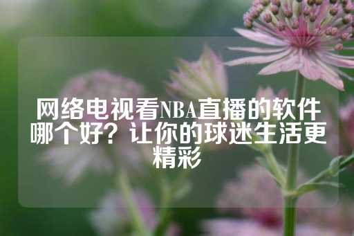 网络电视看NBA直播的软件哪个好？让你的球迷生活更精彩