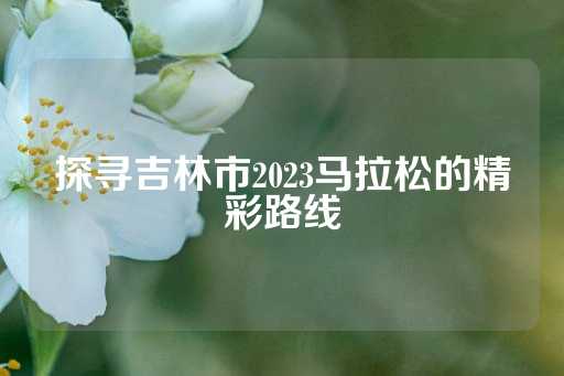 探寻吉林市2023马拉松的精彩路线